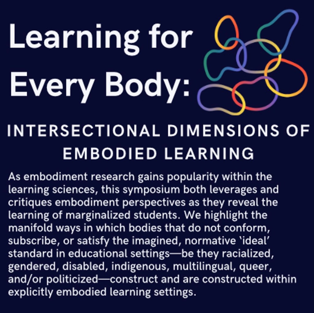 Navy blue flyer with white font showing the title, abstract, and participant list for a conference symposium. There is a decorative graphic of colorful intersecting organic circular shapes in top right. Title: Learning for Every Body: Intersectional Dimensions of Embodied Learning. Abstract: As embodiment research gains popularity within the learning sciences, this symposium both leverages and critiques embodiment perspectives as they reveal the learning of marginalized students. We highlight the manifold ways in which bodies that do not conform, subscribe, or satisfy the imagined, normative ‘ideal’ standard in educational settings—be they racialized, gendered, disabled, indigenous, multilingual, queer, and/or politicized—construct and are constructed within explicitly embodied learning settings. Co-chairs: Sofia Tancredi (UC Berkeley & SFSU) & Morgan Vickery (Indiana University. Discussant: Shirin Vossoughi (Northwestern University).