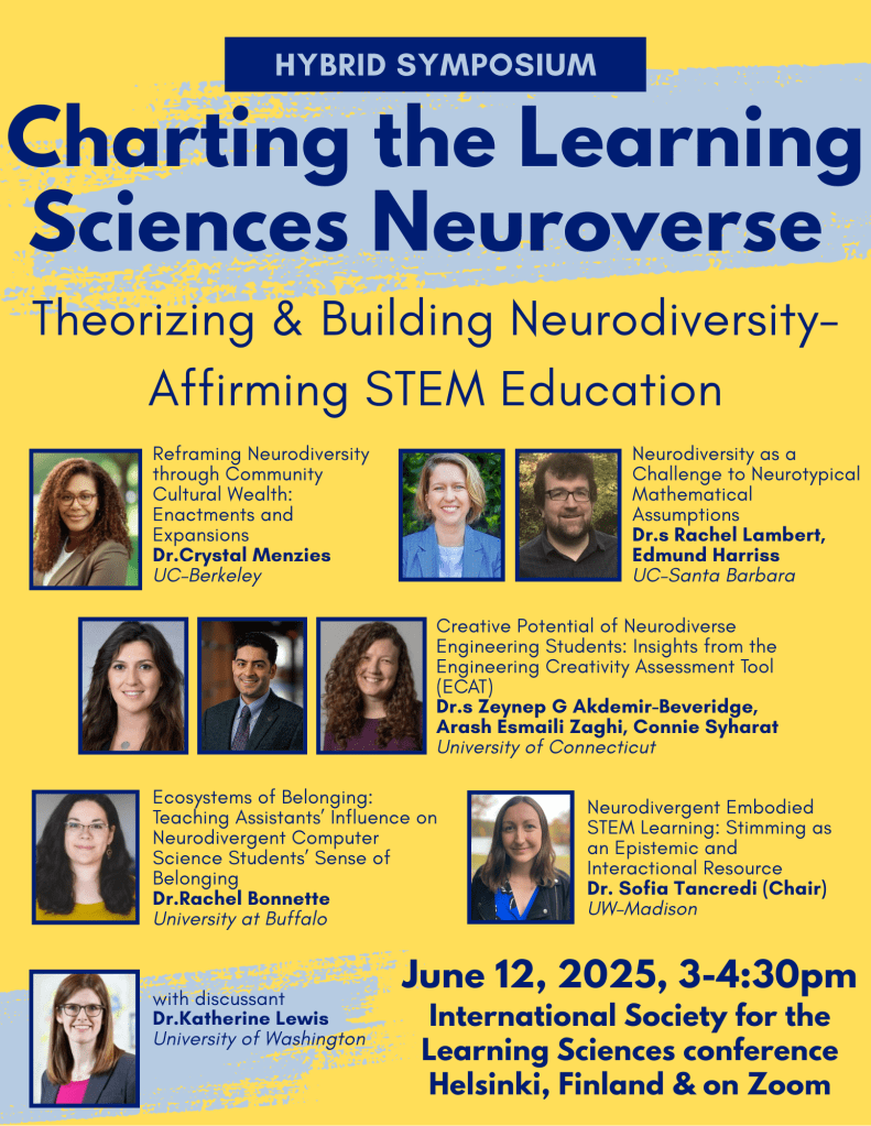 Simple yellow flyer with abstract light blue scribble designs surrounding the title, timing, presenter headshots, and presentation titles for a conference symposium. At the top, in a dark blue box, it specifies 'hybrid symposium',below which the title states 'Charting the Learning Sciences Neuroverse: Theorizing and Building Neurodiversity-Affirming STEM Education.' Under that, the presentation titles are: 
1. Reframing Neurodiversity through Community Cultural Wealth: Enactments and Expansions, Dr.Crystal Menzies, UC–Berkeley.
2. Neurodiversity as a Challenge to Neurotypical Mathematical Assumptions
Dr.s Rachel Lambert, Edmund Harriss, UC–Santa Barbara.
3. Creative Potential of Neurodiverse Engineering Students: Insights from the Engineering Creativity Assessment Tool (ECAT), Dr.s Zeynep G Akdemir-Beveridge, Arash Esmaili Zaghi, & Connie Syharat, University of Connecticut,  
4. Ecosystems of Belonging: Teaching Assistants’ Influence on Neurodivergent Computer Science Students’ Sense of Belonging, Dr.Rachel Bonnette, University at Buffalo, and 
5. Neurodivergent Embodied STEM Learning: Stimming as an Epistemic and Interactional Resource, Dr. Sofia Tancredi, UW–Madison.
In the bottom left corner, there is a photo of discussant Katherine Lewis from the University of Washington. In the bottom right corner, it lists the date and time of the event as June 12, 3-4:30pm in Helsinki, Finland at the International Society for the Learning Sciences conference. The event will also be accessible via zoom.